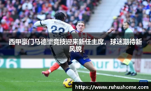 西甲豪门马德里竞技迎来新任主席，球迷期待新风貌
