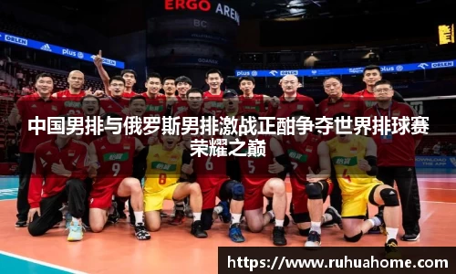 中国男排与俄罗斯男排激战正酣争夺世界排球赛荣耀之巅