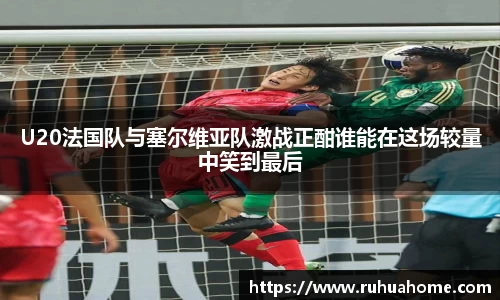 U20法国队与塞尔维亚队激战正酣谁能在这场较量中笑到最后