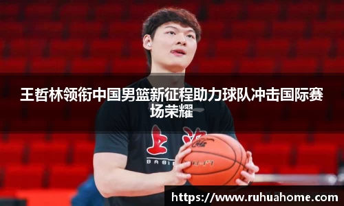 王哲林领衔中国男篮新征程助力球队冲击国际赛场荣耀