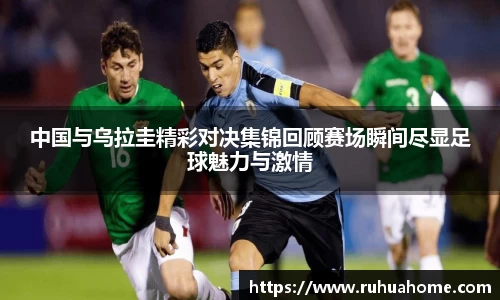 中国与乌拉圭精彩对决集锦回顾赛场瞬间尽显足球魅力与激情